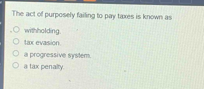 the act of purposely failing to pay taxes is known as\n○ withholding.\n○ tax evasion.\n○ a progressive system.\n○ a tax penalty.