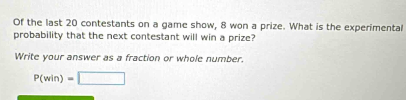 of the last 20 contestants on a game show, 8 won a prize. what is the experimental probability that the next contestant will win a prize? write your answer as a fraction or whole number. p(win) =