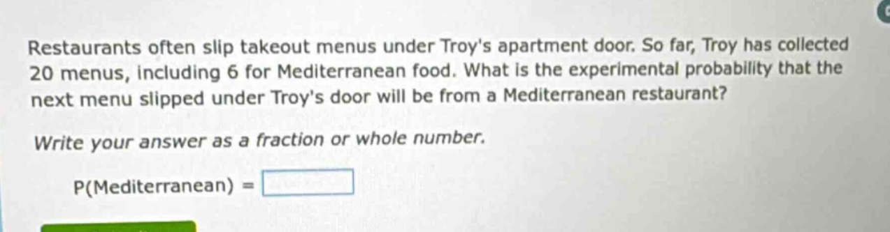 restaurants often slip takeout menus under troys apartment door. so far, troy has collected 20 menus, including 6 for mediterranean food. what is the experimental probability that the next menu slipped under troys door will be from a mediterranean restaurant? write your answer as a fraction or whole number. p(mediterranean) =