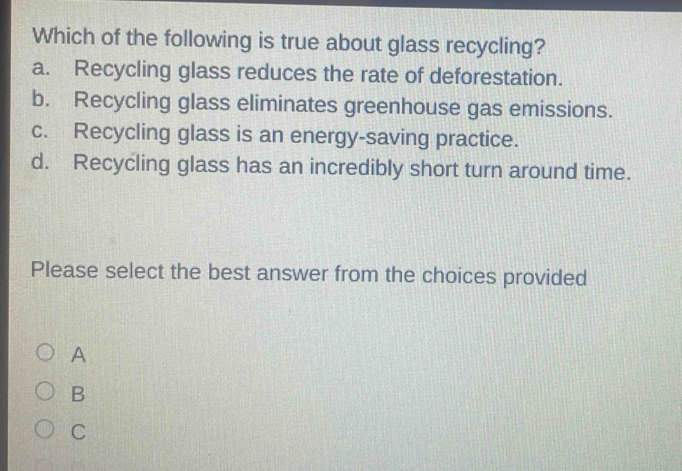 which of the following is true about glass recycling? a. recycling glass reduces the rate of deforestation. b. recycling glass eliminates greenhouse gas emissions. c. recycling glass is an energy - saving practice. d. recycling glass has an incredibly short turn around time. please select the best answer from the choices provided