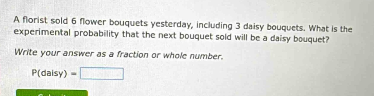 a florist sold 6 flower bouquets yesterday, including 3 daisy bouquets. what is the experimental probability that the next bouquet sold will be a daisy bouquet? write your answer as a fraction or whole number. p(daisy) =