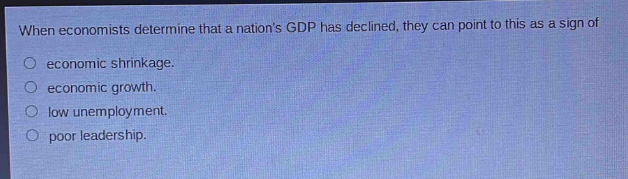 when economists determine that a nations gdp has declined, they can point to this as a sign of\n○ economic shrinkage.\n○ economic growth.\n○ low unemployment.\n○ poor leadership.