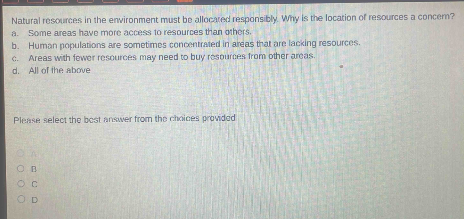 natural resources in the environment must be allocated responsibly. why is the location of resources a concern? a. some areas have more access to resources than others. b. human populations are sometimes concentrated in areas that are lacking resources. c. areas with fewer resources may need to buy resources from other areas. d. all of the above please select the best answer from the choices provided