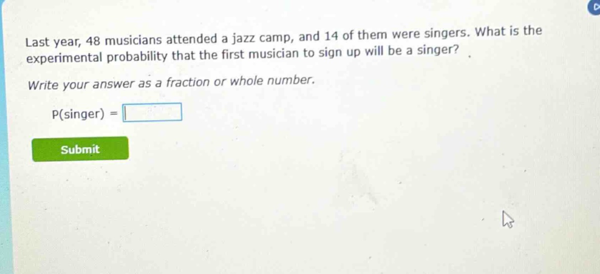 last year, 48 musicians attended a jazz camp, and 14 of them were singers. what is the experimental probability that the first musician to sign up will be a singer? write your answer as a fraction or whole number. p(singer) =