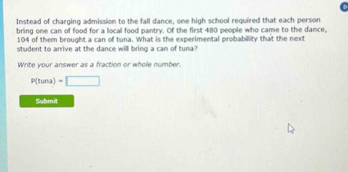 instead of charging admission to the fall dance, one high school required that each person bring one can of food for a local food pantry. of the first 480 people who came to the dance, 104 of them brought a can of tuna. what is the experimental probability that the next student to arrive at the dance will bring a can of tuna? write your answer as a fraction or whole number. p(tuna) =
