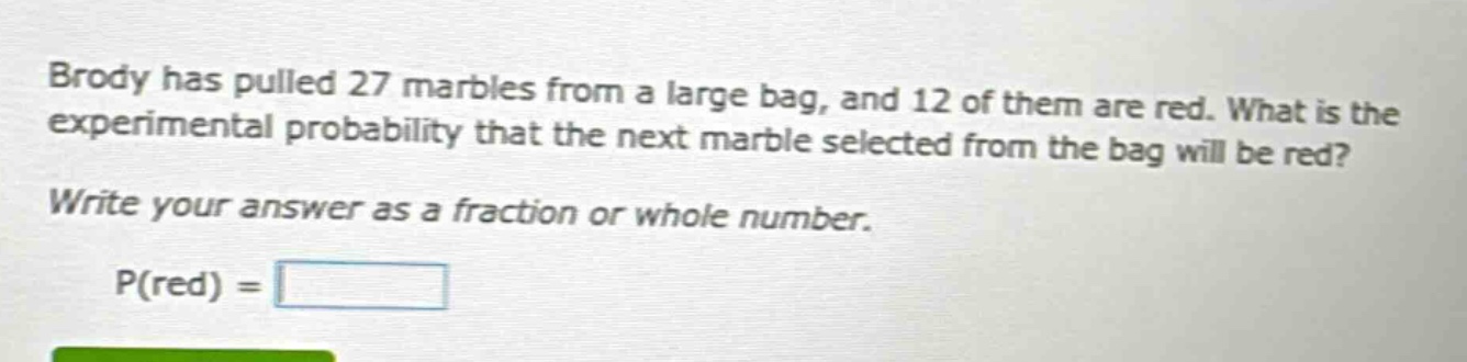 brody has pulled 27 marbles from a large bag, and 12 of them are red. what is the experimental probability that the next marble selected from the bag will be red? write your answer as a fraction or whole number. p(red) =