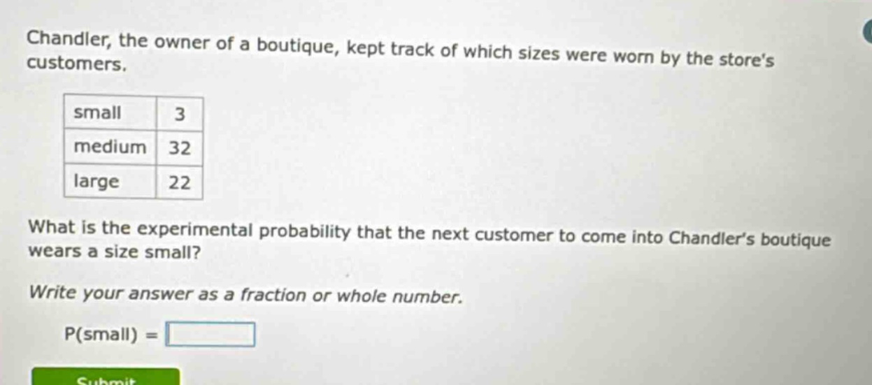 chandler, the owner of a boutique, kept track of which sizes were worn by the stores customers.\n| small | 3 |\n| medium | 32 |\n| large | 22 |\nwhat is the experimental probability that the next customer to come into chandlers boutique wears a size small?\nwrite your answer as a fraction or whole number.\np(small) =