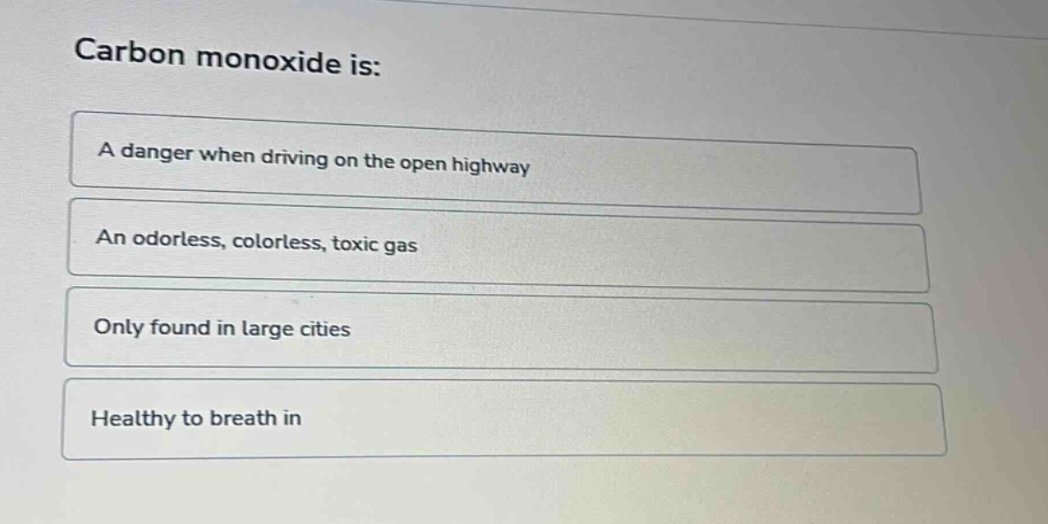 carbon monoxide is:\na danger when driving on the open highway\nan odorless, colorless, toxic gas\nonly found in large cities\nhealthy to breath in