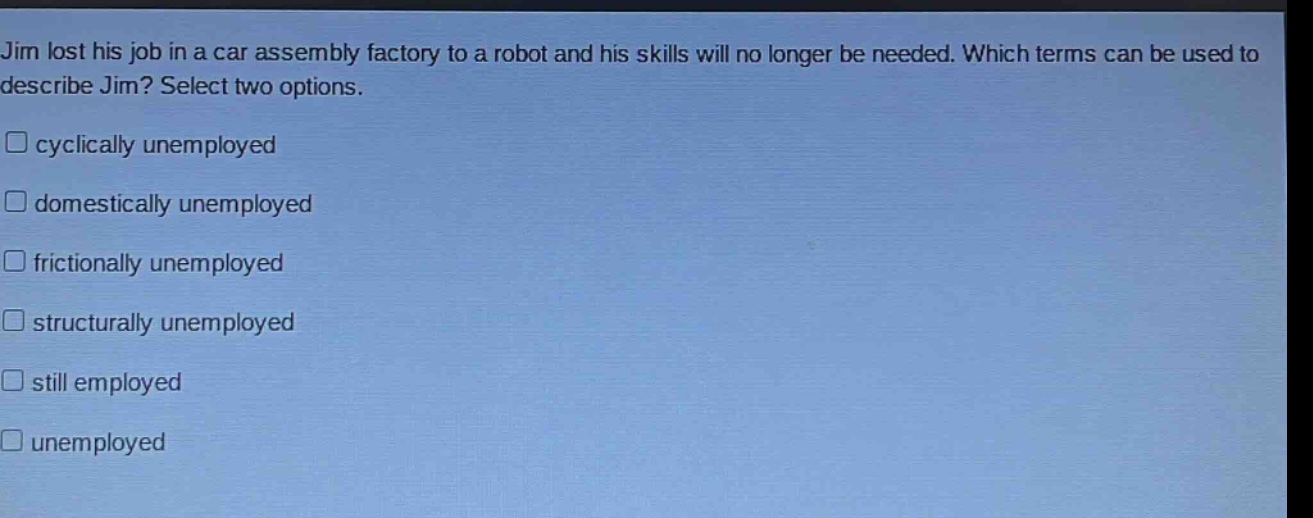 jim lost his job in a car assembly factory to a robot and his skills will no longer be needed. which terms can be used to describe jim? select two options.\n□ cyclically unemployed\n□ domestically unemployed\n□ frictionally unemployed\n□ structurally unemployed\n□ still employed\n□ unemployed