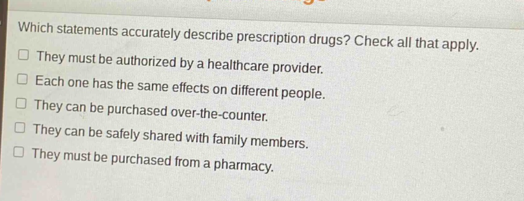 which statements accurately describe prescription drugs? check all that apply.\nthey must be authorized by a healthcare provider.\neach one has the same effects on different people.\nthey can be purchased over - the - counter.\nthey can be safely shared with family members.\nthey must be purchased from a pharmacy.