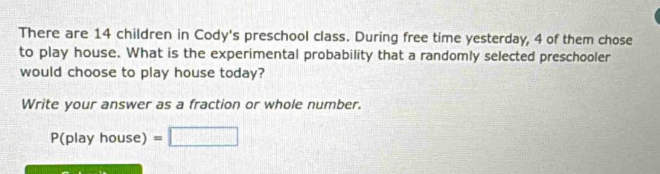 there are 14 children in codys preschool class. during free time yesterday, 4 of them chose to play house. what is the experimental probability that a randomly selected preschooler would choose to play house today? write your answer as a fraction or whole number. p(play house) =