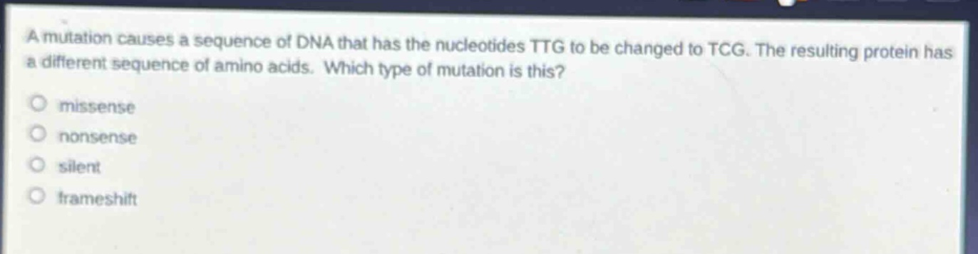 a mutation causes a sequence of dna that has the nucleotides ttg to be changed to tcg. the resulting protein has a different sequence of amino acids. which type of mutation is this?\n○ missense\n○ nonsense\n○ silent\n○ frameshift