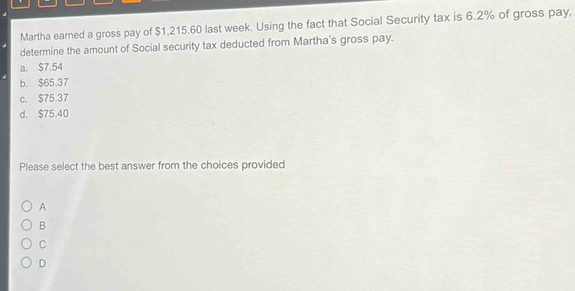 martha earned a gross pay of $1,215.60 last week. using the fact that social security tax is 6.2% of gross pay, determine the amount of social security tax deducted from marthas gross pay.\na. $7.54\nb. $65.37\nc. $75.37\nd. $75.40\nplease select the best answer from the choices provided