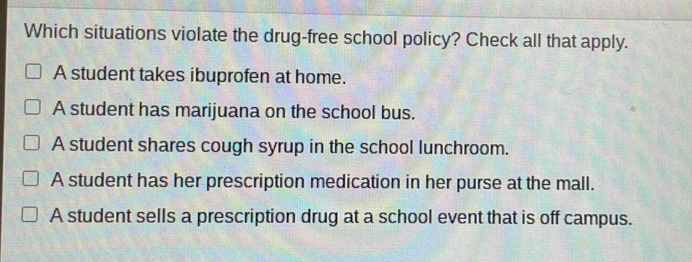 which situations violate the drug - free school policy? check all that apply.\n□ a student takes ibuprofen at home.\n□ a student has marijuana on the school bus.\n□ a student shares cough syrup in the school lunchroom.\n□ a student has her prescription medication in her purse at the mall.\n□ a student sells a prescription drug at a school event that is off campus.