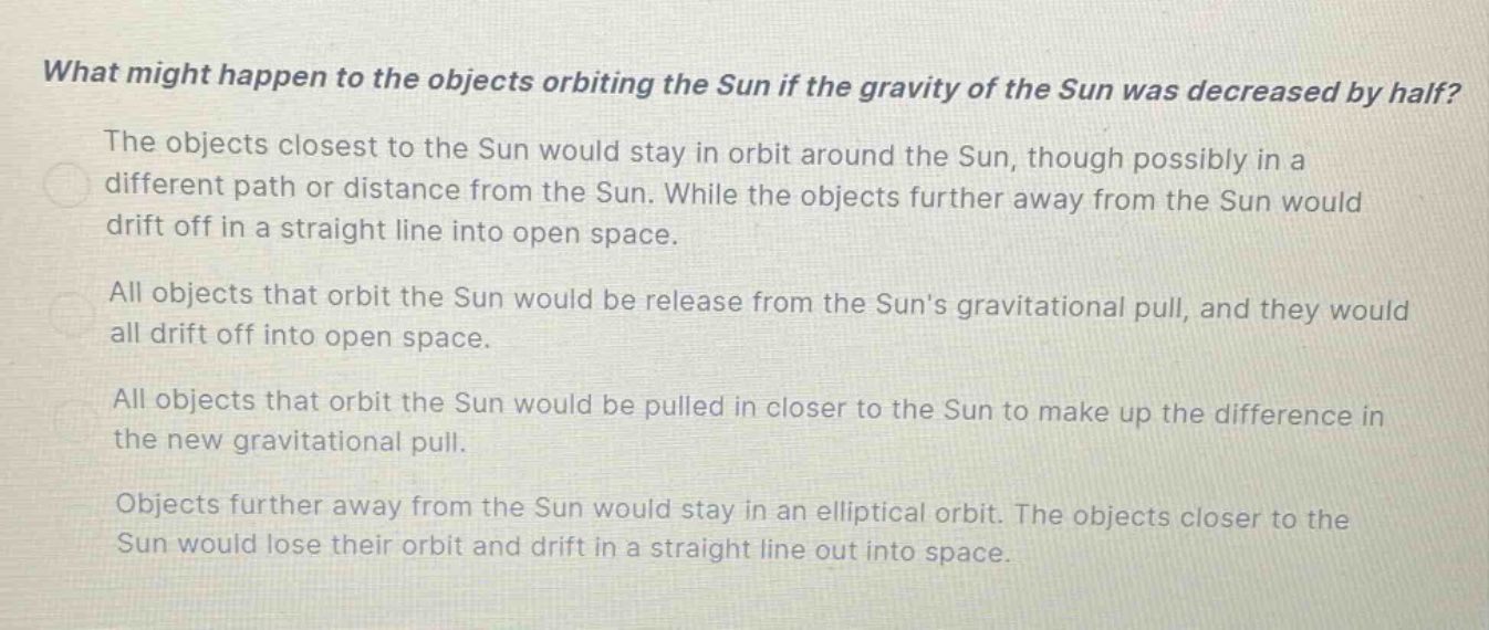 what might happen to the objects orbiting the sun if the gravity of the sun was decreased by half? the objects closest to the sun would stay in orbit around the sun, though possibly in a different path or distance from the sun. while the objects further away from the sun would drift off in a straight line into open space. all objects that orbit the sun would be release from the suns gravitational pull, and they would all drift off into open space. all objects that orbit the sun would be pulled in closer to the sun to make up the difference in the new gravitational pull. objects further away from the sun would stay in an elliptical orbit. the objects closer to the sun would lose their orbit and drift in a straight line out into space.