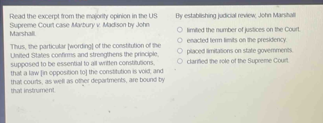 read the excerpt from the majority opinion in the us supreme court case marbury v. madison by john marshall. thus, the particular wording of the constitution of the united states confirms and strengthens the principle, supposed to be essential to all written constitutions, that a law in opposition to the constitution is void; and that courts, as well as other departments, are bound by that instrument. by establishing judicial review, john marshall\n○ limited the number of justices on the court.\n○ enacted term limits on the presidency.\n○ placed limitations on state governments.\n○ clarified the role of the supreme court.