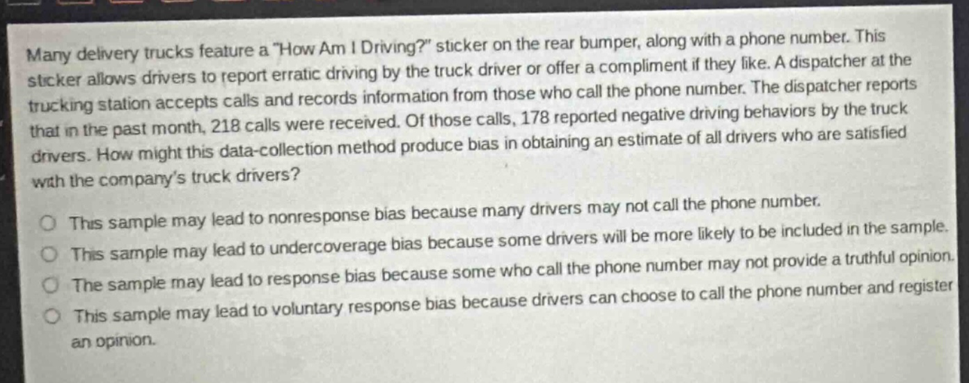 many delivery trucks feature a \how am i driving?\ sticker on the rear bumper, along with a phone number. this sticker allows drivers to report erratic driving by the truck driver or offer a compliment if they like. a dispatcher at the trucking station accepts calls and records information from those who call the phone number. the dispatcher reports that in the past month, 218 calls were received. of those calls, 178 reported negative driving behaviors by the truck drivers. how might this data - collection method produce bias in obtaining an estimate of all drivers who are satisfied with the companys truck drivers?\n\nthis sample may lead to nonresponse bias because many drivers may not call the phone number.\nthis sample may lead to undercoverage bias because some drivers will be more likely to be included in the sample.\nthe sample may lead to response bias because some who call the phone number may not provide a truthful opinion.\nthis sample may lead to voluntary response bias because drivers can choose to call the phone number and register an opinion.