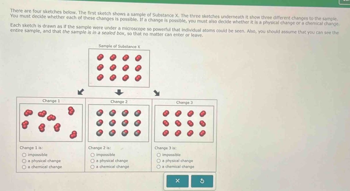 there are four sketches below. the first sketch shows a sample of substance x. the three sketches underneath it show three different changes to the sample. you must decide whether each of these changes is possible. if a change is possible, you must also decide whether it is a physical change or a chemical change. each sketch is drawn as if the sample were under a microscope so powerful that individual atoms could be seen. also, you should assume that you can see the entire sample, and that the sample is in a sealed box, so that no matter can enter or leave.\n\nsample of substance x\n\nchange 1\n\nchange 2\n\nchange 3\n\nchange 1 is:\nimpossible\na physical change\na chemical change\n\nchange 2 is:\nimpossible\na physical change\na chemical change\n\nchange 3 is:\nimpossible\na physical change\na chemical change