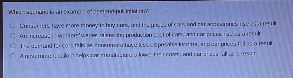 which scenario is an example of demand - pull inflation?\n○ consumers have more money to buy cars, and the prices of cars and car accessories rise as a result.\n○ an increase in workers wages raises the production cost of cars, and car prices rise as a result.\n○ the demand for cars falls as consumers have less disposable income, and car prices fall as a result.\n○ a government bailout helps car manufacturers lower their costs, and car prices fall as a result.