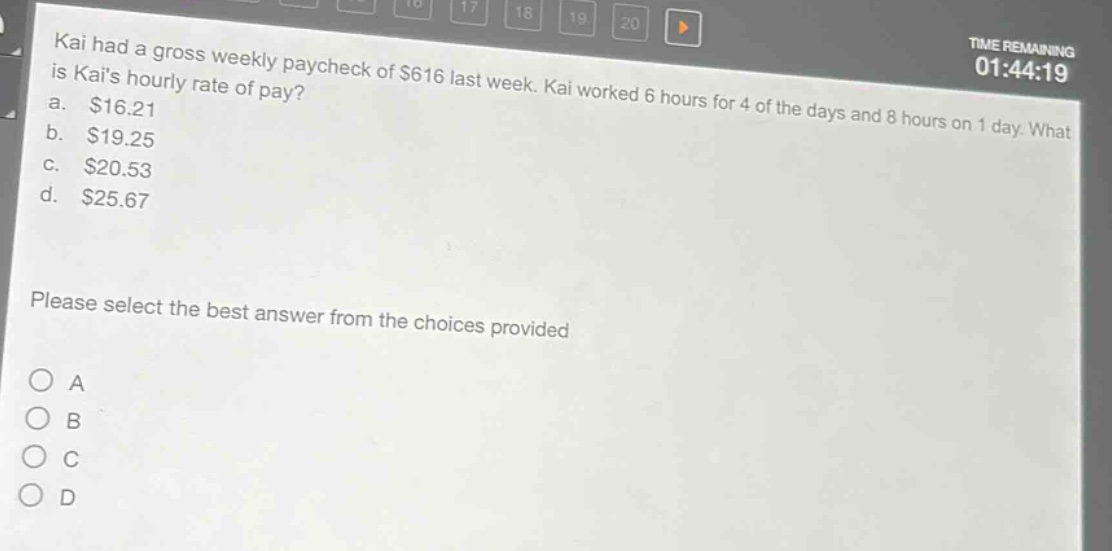kai had a gross weekly paycheck of $616 last week. kai worked 6 hours for 4 of the days and 8 hours on 1 day. what is kais hourly rate of pay?\na. $16.21\nb. $19.25\nc. $20.53\nd. $25.67\nplease select the best answer from the choices provided