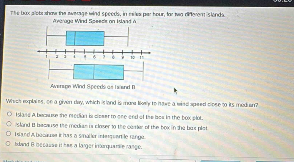 the box plots show the average wind speeds, in miles per hour, for two different islands. average wind speeds on island a average wind speeds on island b which explains, on a given day, which island is more likely to have a wind speed close to its median? island a because the median is closer to one end of the box in the box plot. island b because the median is closer to the center of the box in the box plot. island a because it has a smaller interquartile range. island b because it has a larger interquartile range.