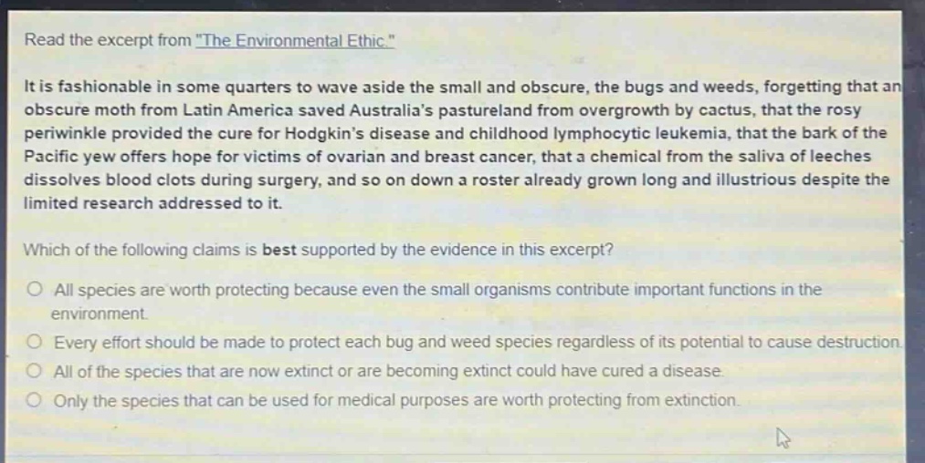 read the excerpt from \the environmental ethic.\\nit is fashionable in some quarters to wave aside the small and obscure, the bugs and weeds, forgetting that an obscure moth from latin america saved australias pastureland from overgrowth by cactus, that the rosy periwinkle provided the cure for hodgkins disease and childhood lymphocytic leukemia, that the bark of the pacific yew offers hope for victims of ovarian and breast cancer, that a chemical from the saliva of leeches dissolves blood clots during surgery, and so on down a roster already grown long and illustrious despite the limited research addressed to it.\nwhich of the following claims is best supported by the evidence in this excerpt?\no all species are worth protecting because even the small organisms contribute important functions in the environment.\no every effort should be made to protect each bug and weed species regardless of its potential to cause destruction.\no all of the species that are now extinct or are becoming extinct could have cured a disease.\no only the species that can be used for medical purposes are worth protecting from extinction.