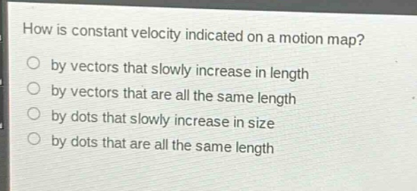 how is constant velocity indicated on a motion map?\nby vectors that slowly increase in length\nby vectors that are all the same length\nby dots that slowly increase in size\nby dots that are all the same length