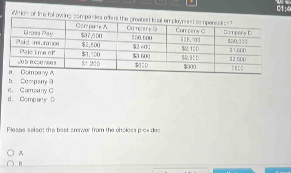which of the following companies offers the greatest total employment compensation?\n| | company a | company b | company c | company d |\n|--|--|--|--|--|\n| gross pay | $37,600 | $36,800 | $38,100 | $39,000 |\n| paid insurance | $2,800 | $2,400 | $2,100 | $1,800 |\n| paid time off | $3,100 | $3,600 | $2,900 | $2,500 |\n| job expenses | $1,200 | $600 | $300 | $800 |\n a. company a\n b. company b\n c. company c\n d. company d\nplease select the best answer from the choices provided