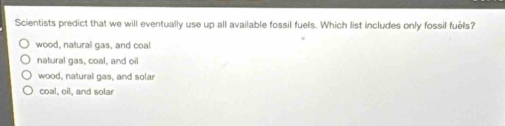 scientists predict that we will eventually use up all available fossil fuels. which list includes only fossil fuels?\nwood, natural gas, and coal\nnatural gas, coal, and oil\nwood, natural gas, and solar\ncoal, oil, and solar