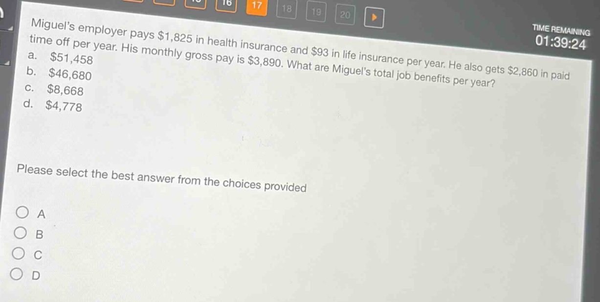 miguels employer pays $1,825 in health insurance and $93 in life insurance per year. he also gets $2,860 in paid time off per year. his monthly gross pay is $3,890. what are miguels total job benefits per year?\na. $51,458\nb. $46,680\nc. $8,668\nd. $4,778\nplease select the best answer from the choices provided\no a\no b\no c\no d