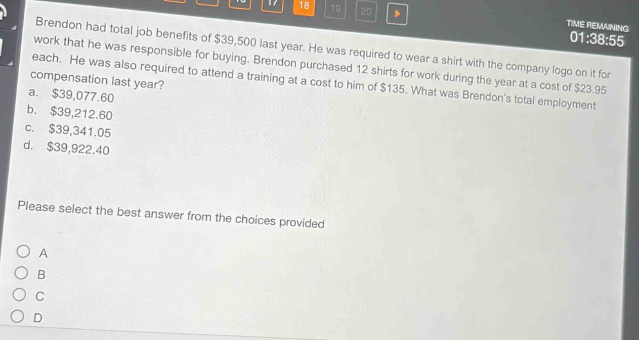 brendon had total job benefits of $39,500 last year. he was required to wear a shirt with the company logo on it for work that he was responsible for buying. brendon purchased 12 shirts for work during the year at a cost of $23.95 each. he was also required to attend a training at a cost to him of $135. what was brendons total employment compensation last year?\na. $39,077.60\nb. $39,212.60\nc. $39,341.05\nd. $39,922.40\nplease select the best answer from the choices provided\na\nb\nc\nd