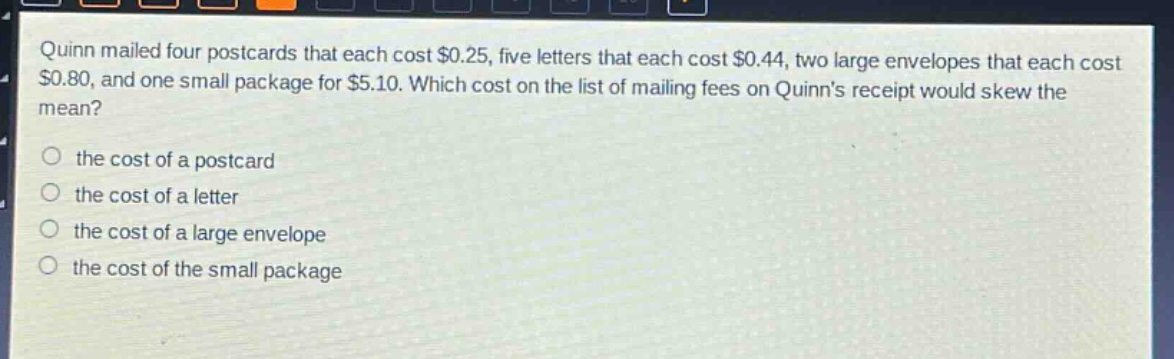 quinn mailed four postcards that each cost $0.25, five letters that each cost $0.44, two large envelopes that each cost $0.80, and one small package for $5.10. which cost on the list of mailing fees on quinns receipt would skew the mean?\n\nthe cost of a postcard\nthe cost of a letter\nthe cost of a large envelope\nthe cost of the small package