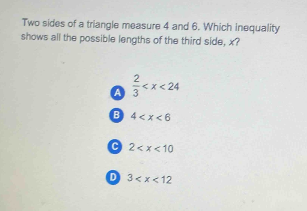 two sides of a triangle measure 4 and 6. which inequality shows all the possible lengths of the third side, x?\na $\frac{2}{3}<x<24$\nb $4 < x < 6$\nc $2 < x < 10$\nd $3 < x < 12$