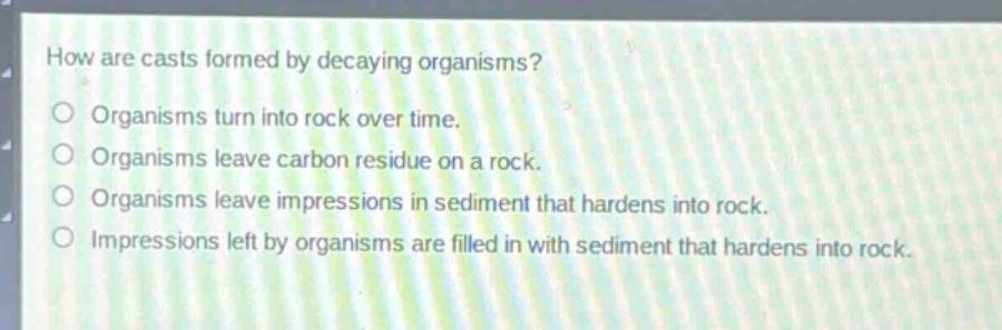 how are casts formed by decaying organisms?\norganisms turn into rock over time.\norganisms leave carbon residue on a rock.\norganisms leave impressions in sediment that hardens into rock.\nimpressions left by organisms are filled in with sediment that hardens into rock.