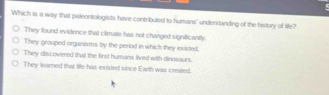 which is a way that paleontologists have contributed to humans understanding of the history of life?\nthey found evidence that climate has not changed significantly.\nthey grouped organisms by the period in which they existed.\nthey discovered that the first humans lived with dinosaurs.\nthey learned that life has existed since earth was created.