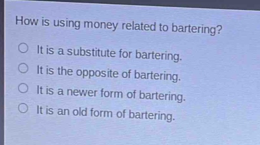 how is using money related to bartering?\nit is a substitute for bartering.\nit is the opposite of bartering.\nit is a newer form of bartering.\nit is an old form of bartering.