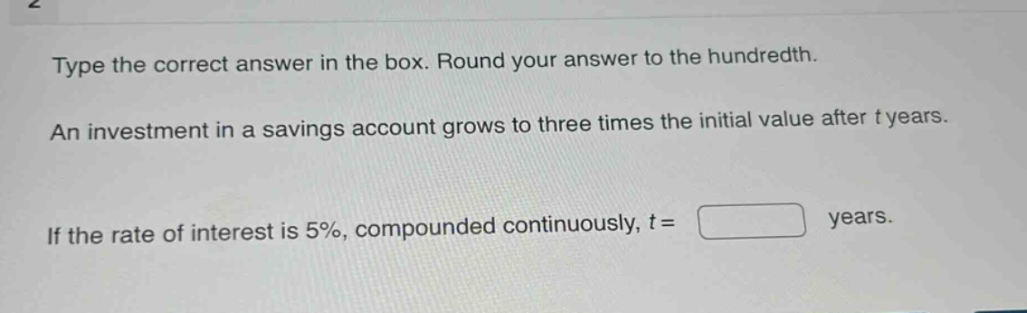 type the correct answer in the box. round your answer to the hundredth. an investment in a savings account grows to three times the initial value after t years. if the rate of interest is 5%, compounded continuously, t = years.