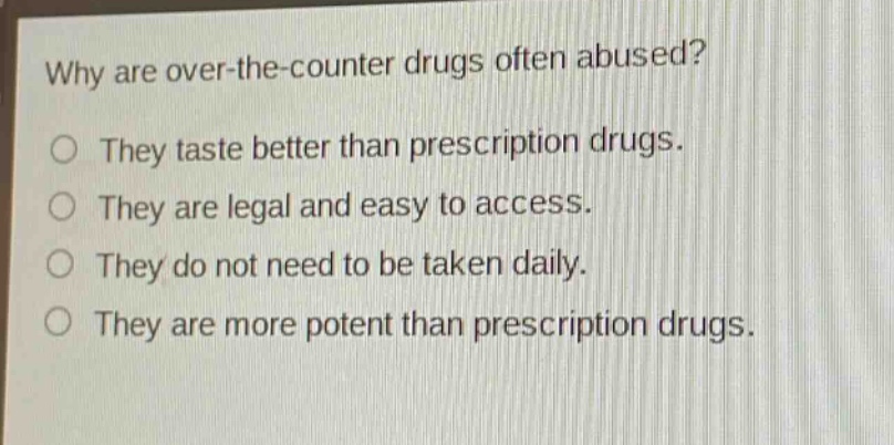 why are over - the - counter drugs often abused?\nthey taste better than prescription drugs.\nthey are legal and easy to access.\nthey do not need to be taken daily.\nthey are more potent than prescription drugs.