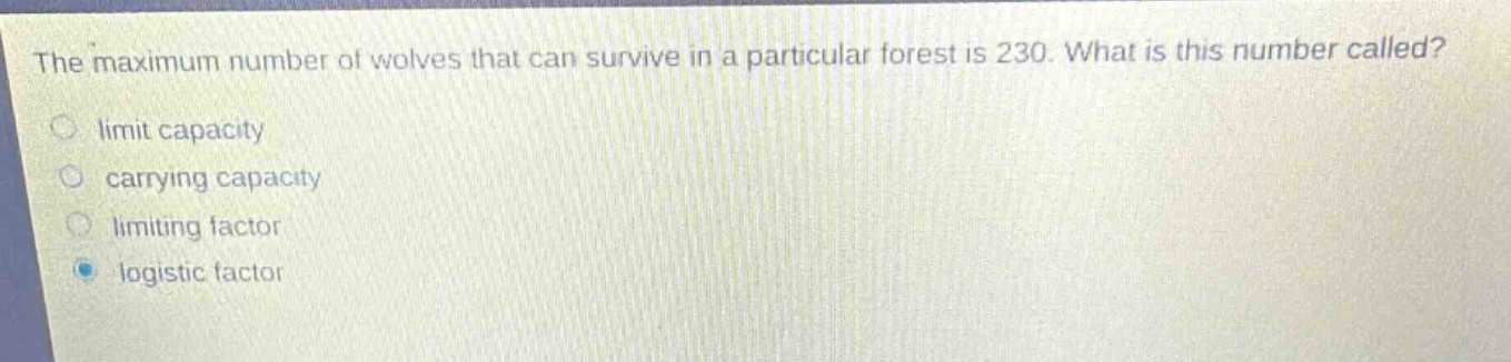 the maximum number of wolves that can survive in a particular forest is 230. what is this number called?\nlimit capacity\ncarrying capacity\nlimiting factor\nlogistic factor