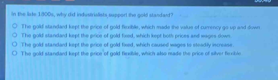 in the late 1800s, why did industrialists support the gold standard?\nthe gold standard kept the price of gold flexible, which made the value of currency go up and down.\nthe gold standard kept the price of gold fixed, which kept both prices and wages down.\nthe gold standard kept the price of gold fixed, which caused wages to steadily increase.\nthe gold standard kept the price of gold flexible, which also made the price of silver flexible.