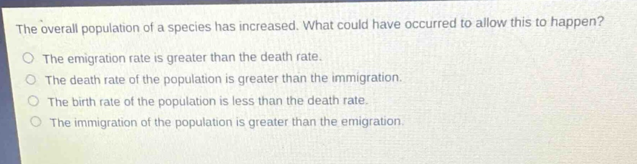 the overall population of a species has increased. what could have occurred to allow this to happen?\nthe emigration rate is greater than the death rate.\nthe death rate of the population is greater than the immigration.\nthe birth rate of the population is less than the death rate.\nthe immigration of the population is greater than the emigration.
