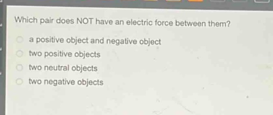 which pair does not have an electric force between them?\n a positive object and negative object\n two positive objects\n two neutral objects\n two negative objects
