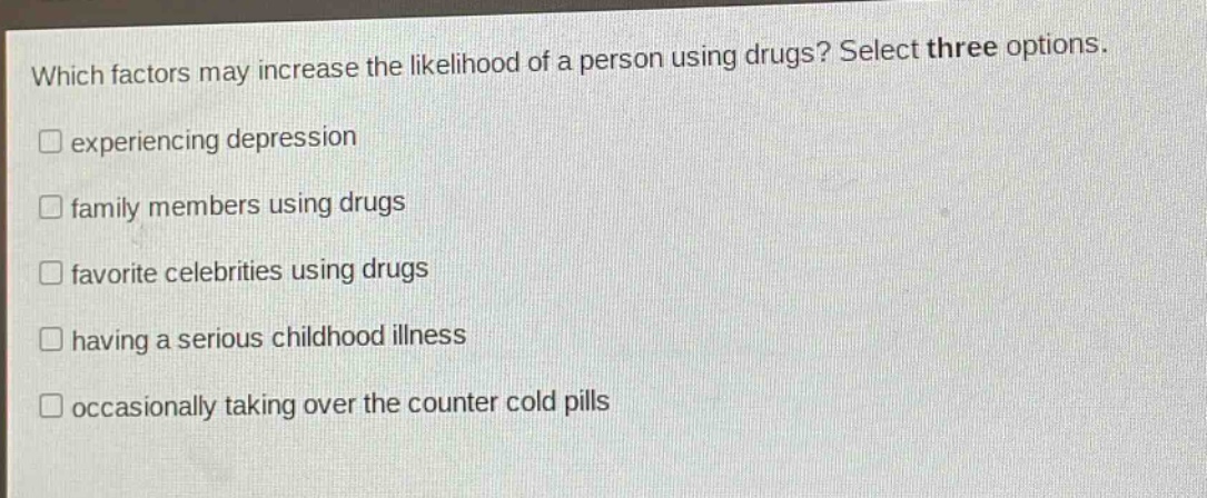 which factors may increase the likelihood of a person using drugs? select three options.\nexperiencing depression\nfamily members using drugs\nfavorite celebrities using drugs\nhaving a serious childhood illness\noccasionally taking over the counter cold pills