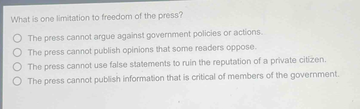 what is one limitation to freedom of the press?\nthe press cannot argue against government policies or actions.\nthe press cannot publish opinions that some readers oppose.\nthe press cannot use false statements to ruin the reputation of a private citizen.\nthe press cannot publish information that is critical of members of the government.