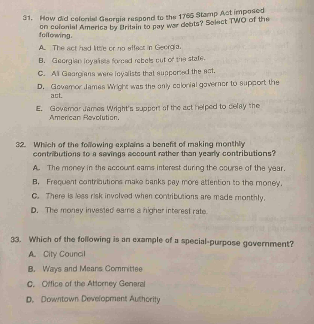 31. how did colonial georgia respond to the 1765 stamp act imposed on colonial america by britain to pay war debts? select two of the following.\na. the act had little or no effect in georgia.\nb. georgian loyalists forced rebels out of the state.\nc. all georgians were loyalists that supported the act.\nd. governor james wright was the only colonial governor to support the act.\ne. governor james wright’s support of the act helped to delay the american revolution.\n32. which of the following explains a benefit of making monthly contributions to a savings account rather than yearly contributions?\na. the money in the account earns interest during the course of the year.\nb. frequent contributions make banks pay more attention to the money.\nc. there is less risk involved when contributions are made monthly.\nd. the money invested earns a higher interest rate.\n33. which of the following is an example of a special - purpose government?\na. city council\nb. ways and means committee\nc. office of the attorney general\nd. downtown development authority