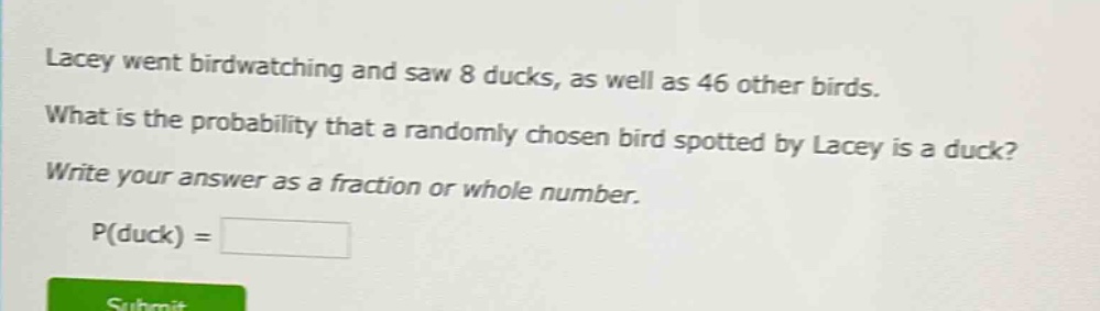 lacey went birdwatching and saw 8 ducks, as well as 46 other birds. what is the probability that a randomly chosen bird spotted by lacey is a duck? write your answer as a fraction or whole number. p(duck) =