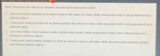 which describes the difference between secured and unsecured credit?\n○ secured credit is backed by an asset equal to the value of a loan, while unsecured credit is not guaranteed by a material object.\n○ unsecured credit is backed by an asset equal to the value of a loan, while secured credit is not guaranteed by a material object.\n○ secured credit is risky because banks cannot seize assets, while unsecured credit is less risky because it is backed by material objects.\n○ unsecured credit enables lenders to seize an asset if a loan is not paid, while secured credit prohibits lenders from taking material objects.