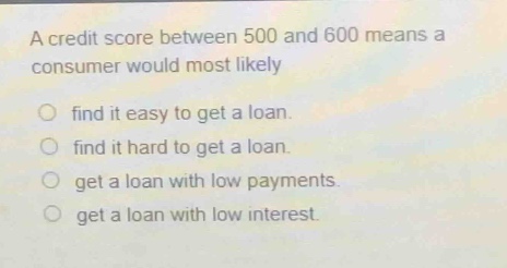 a credit score between 500 and 600 means a consumer would most likely\nfind it easy to get a loan.\nfind it hard to get a loan.\nget a loan with low payments.\nget a loan with low interest.