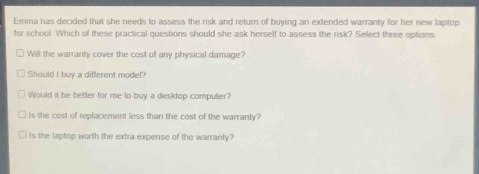 emma has decided that she needs to assess the risk and return of buying an extended warranty for her new laptop for school. which of these practical questions should she ask herself to assess the risk? select three options.\n□ will the warranty cover the cost of any physical damage?\n□ should i buy a different model?\n□ would it be better for me to buy a desktop computer?\n□ is the cost of replacement less than the cost of the warranty?\n□ is the laptop worth the extra expense of the warranty?