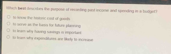 which best describes the purpose of recording past income and spending in a budget?\n- to know the historic cost of goods\n- to serve as the basis for future planning\n- to learn why having savings is important\n- to learn why expenditures are likely to increase